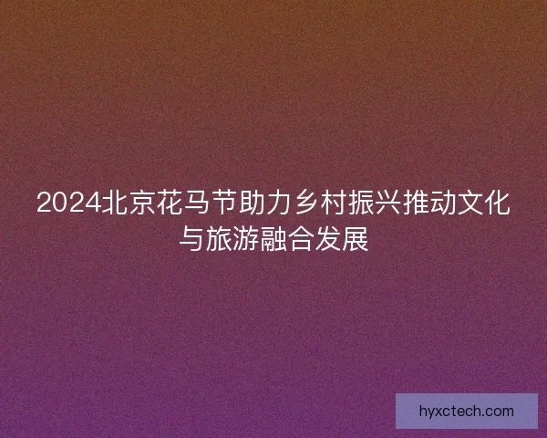 2024北京花马节助力乡村振兴推动文化与旅游融合发展