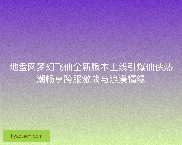地盘网梦幻飞仙全新版本上线引爆仙侠热潮畅享跨服激战与浪漫情缘