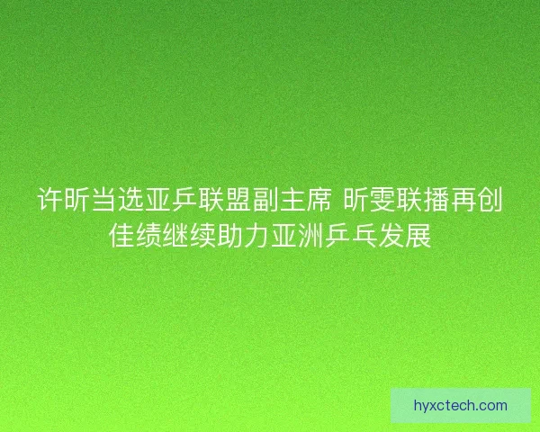 许昕当选亚乒联盟副主席 昕雯联播再创佳绩继续助力亚洲乒乓发展