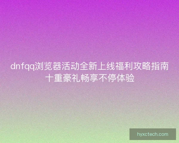 dnfqq浏览器活动全新上线福利攻略指南十重豪礼畅享不停体验