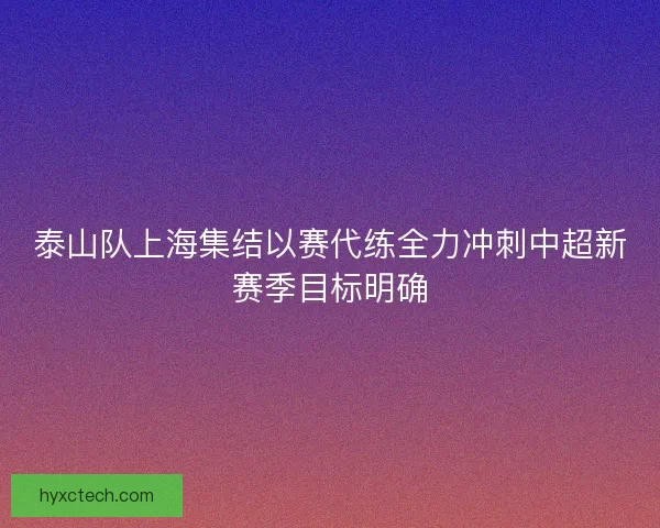 泰山队上海集结以赛代练全力冲刺中超新赛季目标明确