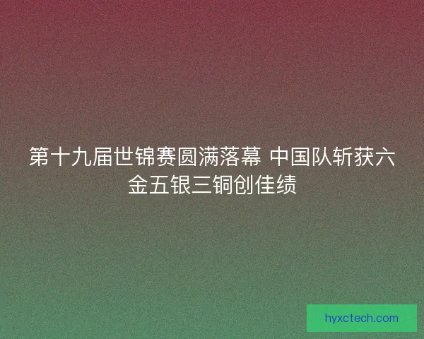 第十九届世锦赛圆满落幕 中国队斩获六金五银三铜创佳绩
