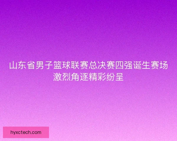 山东省男子篮球联赛总决赛四强诞生赛场激烈角逐精彩纷呈