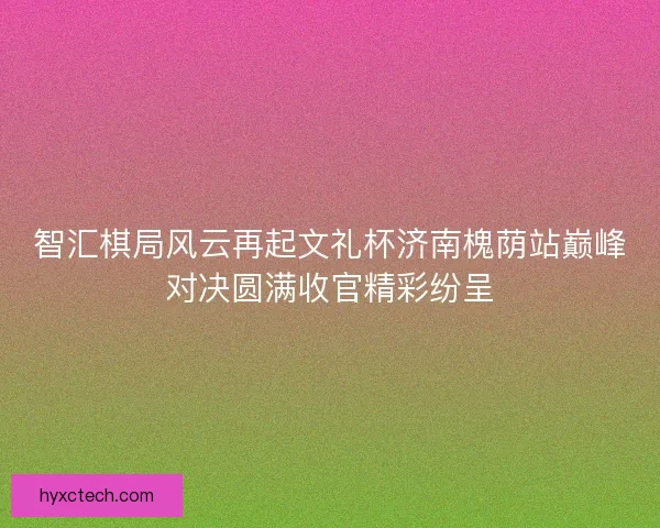 智汇棋局风云再起文礼杯济南槐荫站巅峰对决圆满收官精彩纷呈