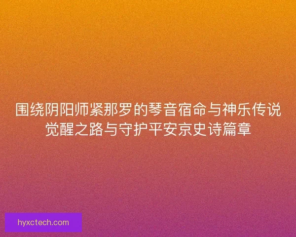 围绕阴阳师紧那罗的琴音宿命与神乐传说觉醒之路与守护平安京史诗篇章