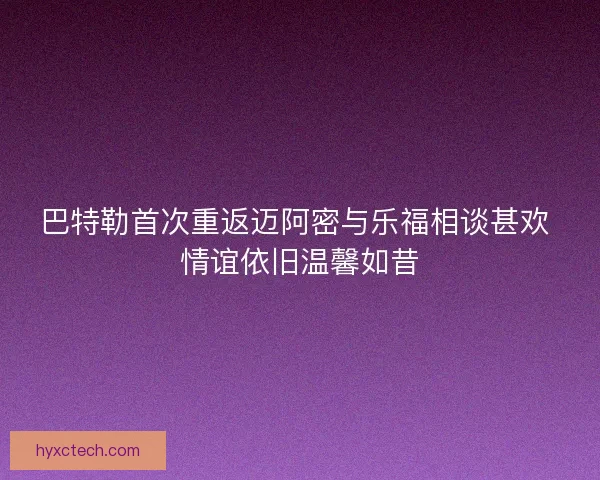 巴特勒首次重返迈阿密与乐福相谈甚欢 情谊依旧温馨如昔