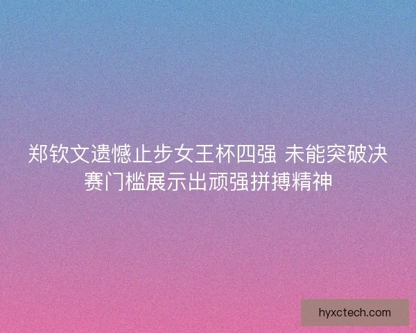 郑钦文遗憾止步女王杯四强 未能突破决赛门槛展示出顽强拼搏精神