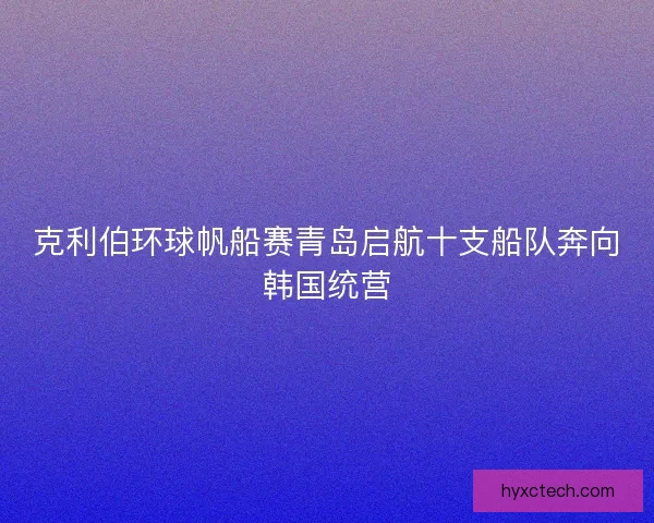 克利伯环球帆船赛青岛启航十支船队奔向韩国统营