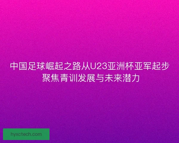 中国足球崛起之路从U23亚洲杯亚军起步 聚焦青训发展与未来潜力