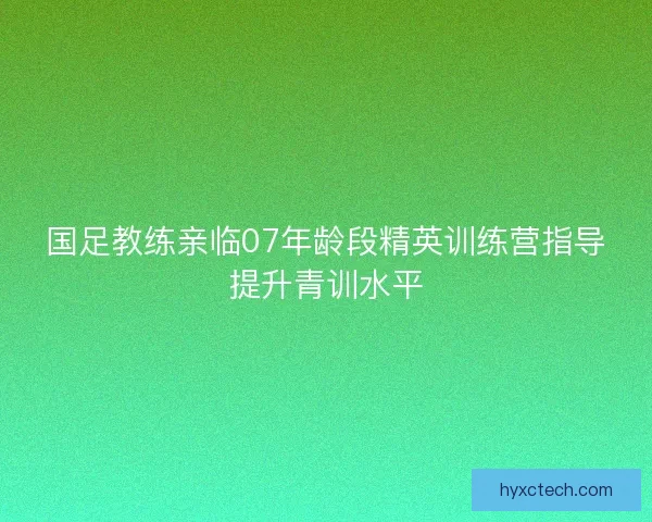 国足教练亲临07年龄段精英训练营指导提升青训水平