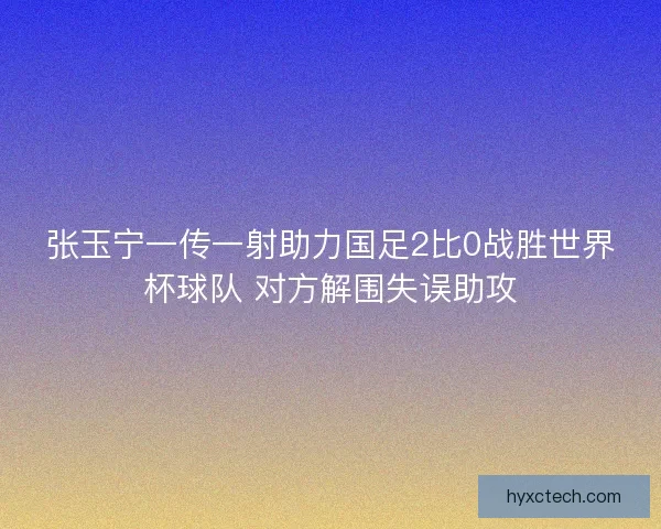 张玉宁一传一射助力国足2比0战胜世界杯球队 对方解围失误助攻