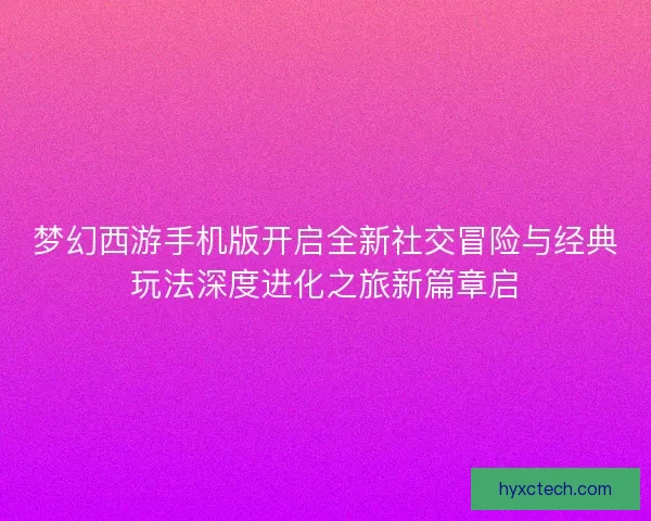 梦幻西游手机版开启全新社交冒险与经典玩法深度进化之旅新篇章启