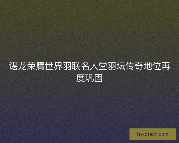 谌龙荣膺世界羽联名人堂羽坛传奇地位再度巩固