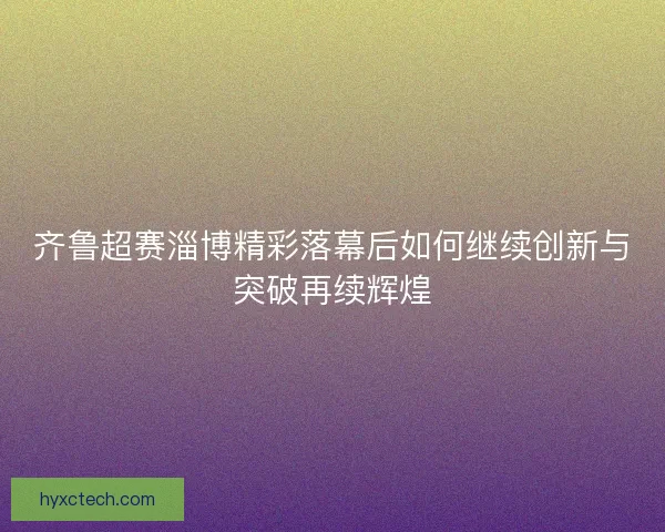齐鲁超赛淄博精彩落幕后如何继续创新与突破再续辉煌